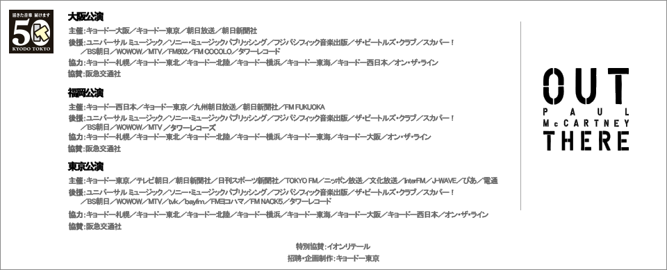 東京公演 主催:キョードー東京 /テレビ朝日 / 朝日新聞社 / 日刊スポーツ新聞社 / TOKYO FM / ニッポン放送 / 文化放送 / InterFM / J-WAVE / ぴあ 後援:ユニバーサル ミュージック / ソニー・ミュージックパブリッシング / フジパシフィック音楽出版 / ザ・ビートルズ・クラブ / スカパー! / BS朝日 / WOWOW / MTV / tvk / bayfm / FM ヨコハマ / FM NACK5 / タワーレコード 協力:キョードー札幌 / キョードー東北 / キョードー北陸 / キョードー横浜 / キョードー東海 / キョードー大阪 / キョードー西日本 / オン・ザ・ライン
福岡公演 主催:キョードー西日本 / キョードー東京 後援:ユニバーサル ミュージック / ソニー・ミュージックパブリッシング / フジパシフィック音楽出版 / ザ・ビートルズ・クラブ / スカパー!
/ BS朝日 / WOWOW / MTV / タワーレコード 協力:キョードー札幌 / キョードー東北 / キョードー北陸 / キョードー横浜 / キョードー東海 / キョードー大阪 / オン・ザ・ライン
大阪公演 主催:キョードー大阪 / キョードー東京 協力:キョードー札幌 / キョードー東北 / キョードー北陸 / キョードー横浜 / キョードー東海 / キョードー西日本 / オン・ザ・ライン